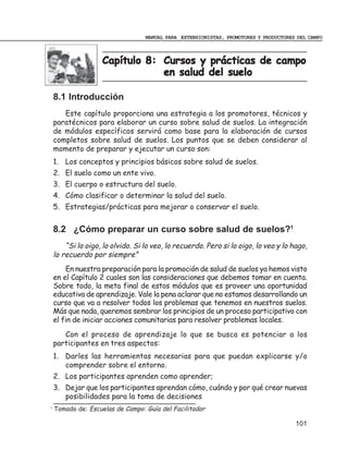 MANUAL PARA EXTENSIONISTAS, PROMOTORES Y PRODUCTORES DEL CAMPO



                    Capítulo 8: Cursos y prácticas de campo
                                en salud del suelo

    8.1 Introducción
       Este capítulo proporciona una estrategia a los promotores, técnicos y
    paratécnicos para elaborar un curso sobre salud de suelos. La integración
    de módulos específicos servirá como base para la elaboración de cursos
    completos sobre salud de suelos. Los puntos que se deben considerar al
    momento de preparar y ejecutar un curso son:
    1. Los conceptos y principios básicos sobre salud de suelos.
    2. El suelo como un ente vivo.
    3. El cuerpo o estructura del suelo.
    4. Cómo clasificar o determinar la salud del suelo.
    5. Estrategias/prácticas para mejorar o conservar el suelo.


    8.2 ¿Cómo preparar un curso sobre salud de suelos?1
        “Si lo oigo, lo olvido. Si lo veo, lo recuerdo. Pero si lo oigo, lo veo y lo hago,
    lo recuerdo por siempre”
        En nuestra preparación para la promoción de salud de suelos ya hemos visto
    en el Capítulo 2 cuales son las consideraciones que debemos tomar en cuenta.
    Sobre todo, la meta final de estos módulos que es proveer una oportunidad
    educativa de aprendizaje. Vale la pena aclarar que no estamos desarrollando un
    curso que va a resolver todos los problemas que tenemos en nuestros suelos.
    Más que nada, queremos sembrar los principios de un proceso participativo con
    el fin de iniciar acciones comunitarias para resolver problemas locales.
       Con el proceso de aprendizaje lo que se busca es potenciar a los
    participantes en tres aspectos:
    1. Darles las herramientas necesarias para que puedan explicarse y/o
       comprender sobre el entorno.
    2. Los participantes aprenden como aprender;
    3. Dejar que los participantes aprendan cómo, cuándo y por qué crear nuevas
       posibilidades para la toma de decisiones
1
    Tomado de: Escuelas de Campo: Guía del Facilitador

                                                                                       101
 