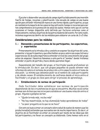 MANUAL PARA EXTENSIONISTAS, PROMOTORES Y PRODUCTORES DEL CAMPO



    Ejecutar o desarrollar una escuela de campo significa básicamente una inversión
fuerte de tiempo, recursos, y planificación. Una escuela de campo es una buena
opción para difundir información nueva en una forma rápida y participativa, ya que
en realidad en la mayoría de los casos no hay suficiente tiempo ni recursos para ser
tan comprehensivo en la promoción de salud de suelos. Hemos visto que en ciertas
ocasiones el tiempo disponible está definido por factores externos como el
financiamiento, metas y objetivos de los patrocinadores del evento. Por esta razón,
incluimos sugerencias dentro de los módulos para elaborar un curso de 3 a 5 días.

Consideraciones para los módulos
1.-     Bienvenida y presentaciones de los participantes, las expectativas,
        y experiencias
   Primeramente es la introducción y consiste en exponer los objetivos del curso,
presentar a los participantes y que ellos hablen un poco sobre sus expectativas y
experiencias. Es de suma importancia entender el nivel de conocimiento del grupo
antes de empezar. Nosotros llamamos a esta parte el “sondeo” donde tratamos
entender el punto de partida y hacia donde queremos llegar.
    Dependiendo del tamaño del grupo, el facilitador puede profundizar en
la introducción. Es decir, que con grupos pequeños se puede obtener más
información sobre el sistema de producción u otro aspecto sobre el tema de
discusión. Lo mínimo que debemos pedir es el nombre de cada participante
y de dónde vienen. El establecimiento de confianza desde el inicio entre el
facilitador y el grupo es clave para dirigir el proceso de aprendizaje.
2.-     Establecimiento de normas de participación
   Cada facilitador debe establecer sus normas de participación
dependiendo de las circunstancias en que se encuentra. Muchas veces estas
normas son dichos que nos sirve para establecer una buena relación entre el
grupo. Algunos ejemplos serían:
      • “Quién brinda más, recibe más”
      • “No hay maestro(a)s, no hay alumno(a)s todos aprendemos de todos”
      • “La peor pregunta es la que no se hace”
    Con esto se busca armar un concepto sobre salud de suelos de manera que los
productores(as) entiendan que sus suelos son de mucha importancia. Es decir, el
objetivo de un facilitador es armar un concepto por medio de las ideas que dan
los participantes y no llevar un concepto ya elaborado. Como hemos visto en el


                                                                                  103
 