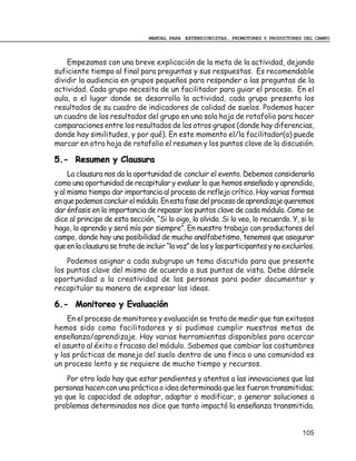 MANUAL PARA EXTENSIONISTAS, PROMOTORES Y PRODUCTORES DEL CAMPO



    Empezamos con una breve explicación de la meta de la actividad, dejando
suficiente tiempo al final para preguntas y sus respuestas. Es recomendable
dividir la audiencia en grupos pequeños para responder a las preguntas de la
actividad. Cada grupo necesita de un facilitador para guiar el proceso. En el
aula, o el lugar donde se desarrolla la actividad, cada grupo presenta los
resultados de su cuadro de indicadores de calidad de suelos. Podemos hacer
un cuadro de los resultados del grupo en una sola hoja de rotafolio para hacer
comparaciones entre los resultados de los otros grupos (donde hay diferencias,
donde hay similitudes, y por qué). En este momento el/la facilitador(a) puede
marcar en otra hoja de rotafolio el resumen y los puntos clave de la discusión.

5.- Resumen y Clausura
     La clausura nos da la oportunidad de concluir el evento. Debemos considerarla
como una oportunidad de recapitular y evaluar lo que hemos enseñado y aprendido,
y al mismo tiempo dar importancia al proceso de reflejo crítico. Hay varias formas
en que podemos concluir el módulo. En esta fase del proceso de aprendizaje queremos
dar énfasis en la importancia de repasar los puntos clave de cada módulo. Como se
dice al principo de esta sección, “Si lo oigo, lo olvido. Si lo veo, lo recuerdo. Y, si lo
hago, lo aprendo y será mío por siempre”. En nuestro trabajo con productores del
campo, donde hay una posibilidad de mucho analfabetismo, tenemos que asegurar
que en la clausura se trate de incluir “la voz” de los y las participantes y no excluirlos.
    Podemos asignar a cada subgrupo un tema discutido para que presente
los puntos clave del mismo de acuerdo a sus puntos de vista. Debe dársele
oportunidad a la creatividad de las personas para poder documentar y
recapitular su manera de expresar las ideas.

6.- Monitoreo y Evaluación
    En el proceso de monitoreo y evaluación se trata de medir que tan exitosos
hemos sido como facilitadores y si pudimos cumplir nuestras metas de
enseñanza/aprendizaje. Hay varias herramientas disponibles para acercar
el asunto al éxito o fracaso del módulo. Sabemos que cambiar las costumbres
y las prácticas de manejo del suelo dentro de una finca o una comunidad es
un proceso lento y se requiere de mucho tiempo y recursos.
    Por otro lado hay que estar pendientes y atentos a las innovaciones que las
personas hacen con una práctica o idea determinada que les fueron transmitidas;
ya que la capacidad de adoptar, adaptar o modificar, o generar soluciones a
problemas determinados nos dice que tanto impactó la enseñanza transmitida.


                                                                                      105
 