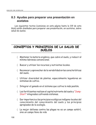 SALUD DE SUELOS




    8.3 Ayudas para preparar una presentación en
        acetatos
        Los siguientes textos (comienza en esta página hasta la 119 de esta
    Guía) están diseñados para preparar una presentación, en acetatos, sobre
    salud de suelos.




      CONCEPTOS Y PRINCIPIOS DE LA SALUD DE
                     SUELOS

          〈 Mantener la materia orgánica, que cubre el suelo, y reducir al
            mínimo labranza convencional.

          〈 Buscar y utilizar los recursos y nutrientes locales.

          〈 Reconocer y aprovechar de la variabilidad en las características
            del suelo.

          〈 Utilizar diversidad de plantas, especialmente legumbres en
            sistemas de cultivo.

          〈 Integrar el ganado en el sistema que cultiva lo más posible.

          〈 Los fertilizantes realizan el capital nutriente del suelo y “Jump-
            Start” integrados cultivando sistemas.

          〈 Dar importancia a los principios ecológicos indígena-locales del
            conocimiento del conocimiento del suelo y los principios
            apropiados de la ecología.

          〈 La mejor defensa contra las plagas no es un campo estéril,
            sino un campo lleno de vida

    106
 