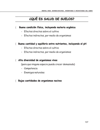 MANUAL PARA EXTENSIONISTAS, PROMOTORES Y PRODUCTORES DEL CAMPO




             ¿QUÉ ES SALUD DE SUELOS?

〈   Buena condición física, incluyendo materia orgánica
     - Efectos directos sobre el cultivo
     - Efectos indirectos, por medio de organismos


〈 Buena cantidad y equilibrio entre nutrientes, incluyendo el pH
     - Efectos directos sobre el cultivo
     - Efectos indirectos, por medio de organismos


〈 Alta diversidad de organismos vivos
     (para que ninguna especie pueda crecer demasiado)
     - Competencia
     - Enemigos naturales


〈 Bajas cantidades de organismos nocivos




                                                                            107
 