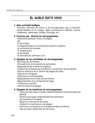 SALUD DE SUELOS




                       EL SUELO ESTÁ VIVO

      1. Gran actividad biológica
         -Enorme cantidad de macro y microorganismos que lo habitan,
         encontrándose en él: hongos, algas, protozoarios, anélidos, acaros,
         colémbolas, nematodos, arañas, hormigas, etc.
      2. Factores que afectan los microorganismos
         -ambientes químicos, físico y biológico
         -pH
         -la fertilidad
         -la disponibilidad y el contenido de materia orgánica
         -el contenido de residuos
         -la temperatura
         -la porosidad
         -la variedad de cultivares, etc.
      3. Ejemplos de las actividades de microorganismos
         -Reciclaje de nutrientes
         -Prevención de la lixiviación de nutrientes
         -Degradación de la materia orgánica
         -Producción de humus que estimula el crecimiento de las plantas
         -Efecto indirecto en el control de plagas del suelo
         -Fijación de nitrógeno
         -Tolerancia a enfermedades
         -Mejoramiento en la toma de nutrientes
         -Mejoramiento en la utilización del agua
         -Tolerancia al estrés
         -Control natural de plagas
      4. Ejemplos de los beneficios de microorganismos
         - Hace que haya mayor o menor disponibilidad de nutrientes para las
            plantas
         - Permite una mayor disponibilidad de nutrientes
         - Incrementa el nitrógeno
         - Mejora la estructura del suelo
         - Aumenta la resistencia a las plagas
         - Permite un incremento en la disponibilidad de fósforo
         - Hay un mejor desarrollo de las raíces


    108
 