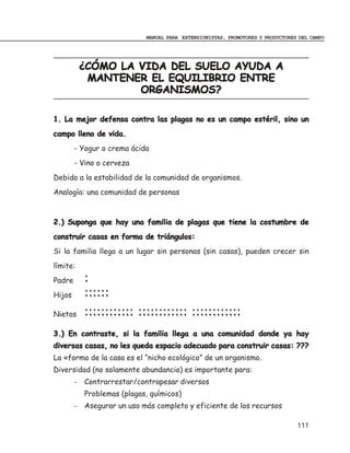 MANUAL PARA EXTENSIONISTAS, PROMOTORES Y PRODUCTORES DEL CAMPO




            ¿CÓMO LA VIDA DEL SUELO AYUDA A
             MANTENER EL EQUILIBRIO ENTRE
                     ORGANISMOS?

1. La mejor defensa contra las plagas no es un campo estéril, sino un
campo lleno de vida.
        - Yogur o crema ácida
        - Vino o cerveza
Debido a la estabilidad de la comunidad de organismos.
Analogía: una comunidad de personas



2.) Suponga que hay una familia de plagas que tiene la costumbre de
construir casas en forma de triángulos:
Si la familia llega a un lugar sin personas (sin casas), pueden crecer sin
límite:
Padre       :
Hijos       ::::::
Nietos      :::::::::::: :::::::::::: ::::::::::::
3.) En contraste, si la familia llega a una comunidad donde ya hay
diversas casas, no les queda espacio adecuado para construir casas: ???
La «forma de la casa es el “nicho ecológico” de un organismo.
Diversidad (no solamente abundancia) es importante para:
        -   Contrarrestar/contrapesar diversos
            Problemas (plagas, químicos)
        -   Asegurar un uso más completo y eficiente de los recursos

                                                                                 111
 