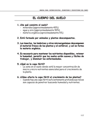 MANUAL PARA EXTENSIONISTAS, PROMOTORES Y PRODUCTORES DEL CAMPO




               EL CUERPO DEL SUELO

1. ¿De qué consiste el suelo?
   - minerales (approximadamente 45%)
   - agua y aire (approximadamente 50%)
   - materia orgánica (aproximadamente 5%)

2. Está formado por animales y plantas descompuestas.

3. Los insectos, las lombrices y otros microorganismos descomponen
   el material fresco de las plantas y el estiércol, y así se forma
   la materia orgánica.

4. Es necesario para mantener los nutrientes disponibles, retener
   la humedad, permitir que los suelos estén suaves y fáciles de
   trabajar, y disminuir las enfermedades.

5. ¿Qué es la capa fértil?
   - La zona en el suelo donde está la mayor concentración de
     macro y micro nutrientes esenciales para el crecimiento de
     la planta.

6. ¿Cómo afecta la capa fértil el crecimiento de las plantas?
   - Cuando hay una capa fértil suficientemente profunda sus raíces
     son capaces de penetrar buscando humedad y nutrientes.




                                                                          117
 