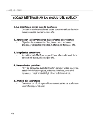 SALUD DE SUELOS




      ¿CÓMO DETERMINAR LA SALUD DEL SUELO?


      1. La importancia de un plan de monitoreo
         -    Documentar observaciones sobre características de suelo
              durante varios momentos del año.


      2. Aprovechar las herramientas más cercanas que tenemos
         -    El poder de observación: Ver, tocar, oler, saborear
         -    Indicadores locales: malezas, historia del terreno, etc.


      3. Diagnóstico comunitario
         -    Actividad del CIAT para cuantificar el estado local de la
              calidad del suelo, una vez por año.


      4. Herramientas portables
         -    “Kit” de Calidad de suelo (pH meter, conductividad eléctrica,
              estabilidad de agregados, nitratos/nitritos, densidad
              aparente, respiración (CO2), número de lombrices.


      5. Análisis del laboratorio
         -    Consultar un técnico para llevar una muestra de suelo a un
              laboratorio profesional.




    118
 