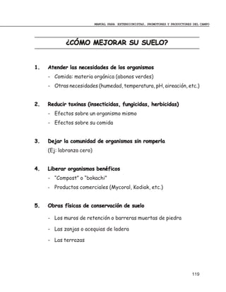 MANUAL PARA EXTENSIONISTAS, PROMOTORES Y PRODUCTORES DEL CAMPO




            ¿CÓMO MEJORAR SU SUELO?


1.   Atender las necesidades de los organismos
     - Comida: materia orgánica (abonos verdes)
     - Otras necesidades (humedad, temperatura, pH, aireación, etc.)


2.   Reducir toxinas (insecticidas, fungicidas, herbicidas)
     - Efectos sobre un organismo mismo
     - Efectos sobre su comida


3.   Dejar la comunidad de organismos sin romperla
     (Ej: labranza cero)


4.   Liberar organismos benéficos
     - “Compost” o “bokachi”
     - Productos comerciales (Mycoral, Kodiak, etc.)


5.   Obras físicas de conservación de suelo

     - Los muros de retención o barreras muertas de piedra

     - Las zanjas o acequias de ladera

     - Las terrazas




                                                                               119
 
