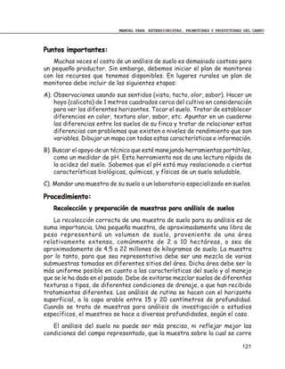 MANUAL PARA EXTENSIONISTAS, PROMOTORES Y PRODUCTORES DEL CAMPO



Puntos importantes:
   Muchas veces el costo de un análisis de suelo es demasiado costoso para
un pequeño productor. Sin embargo, debemos iniciar el plan de monitoreo
con los recursos que tenemos disponibles. En lugares rurales un plan de
monitoreo debe incluir de las siguientes etapas:
A). Observaciones usando sus sentidos (vista, tacto, olor, sabor). Hacer un
    hoyo (calicata) de 1 metros cuadrados cerca del cultivo en consideración
    para ver los diferentes horizontes. Tocar el suelo. Tratar de establecer
    diferencias en color, textura olor, sabor, etc. Apuntar en un cuaderno
    las diferencias entre los suelos de su finca y tratar de relacionar estas
    diferencias con problemas que existen o niveles de rendimiento que son
    variables. Dibujar un mapa con todas estas características e información.
B). Buscar el apoyo de un técnico que esté manejando herramientas portátiles,
    como un medidor de pH. Esta herramienta nos da una lectura rápida de
    la acidez del suelo. Sabemos que el pH está muy realacionado a ciertas
    características biológicas, químicas, y físicas de un suelo saludable.
C). Mandar una muestra de su suelo a un laboratorio especializado en suelos.

Procedimiento:
   Recolección y preparación de muestras para análisis de suelos
   La recolección correcta de una muestra de suelo para su análisis es de
suma importancia. Una pequeña muestra, de aproximadamente una libra de
peso representará un volumen de suelo, proveniente de una área
relativamente extensa, comúnmente de 2 a 10 hectáreas, o sea de
aproximadamente de 4.5 a 22 millones de kilogramos de suelo. La muestra
por lo tanto, para que sea representativa debe ser una mezcla de varias
submuestras tomadas en diferentes sitios del área. Dicha área debe ser lo
más uniforme posible en cuanto a las características del suelo y al manejo
que se le ha dado en el pasado. Debe de evitarse mezclar suelos de diferentes
texturas o tipos, de diferentes condiciones de drenaje, o que han recibido
tratamientos diferentes. Los análisis de rutina se hacen con el horizonte
superficial, o la capa arable entre 15 y 20 centímetros de profundidad.
Cuando se trata de muestras para análisis de investigación o estudios
específicos, el muestreo se hace a diversas profundidades, según el caso.
   El análisis del suelo no puede ser más preciso, ni reflejar mejor las
condiciones del campo representado, que la muestra sobre la cual se corre

                                                                               121
 