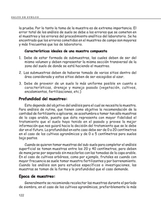 SALUD DE SUELOS



    la prueba. Por lo tanto la toma de la muestra es de extrema importancia. El
    error total de los análisis de suelo se debe a los errores que se cometen en
    el muestreo y los errores del procedimiento analítico del laboratorio. Se ha
    encontrado que los errores cometidos en el muestreo de campo son mayores
    y más frecuentes que los de laboratorio.
          Características ideales de una muestra compuesta
    1. Debe de estar formada de submuestras, las cuales deben de ser del
       mismo volumen y deben representar la misma sección transversal de la
       zona del suelo de donde se está haciendo el muestreo.
    2. Las submuestras deben de haberse tomado de varios sitios dentro del
        área considerada y estos sitios deben de ser escogidos al azar.
    3. Debe de provenir de un suelo lo más uniforme posible en cuanto a
       características, drenaje y manejo pasado (vegetación, cultivos,
       encalamientos, fertilizaciones, etc.)

    Profundidad del muestreo:
        Esto depende del objetivo del análisis para el cual se necesita la muestra.
    Para análisis de rutina, que tienen como objetivo la recomendación de la
    cantidad de fertilizante a aplicarse, se acostumbra a tomar tan sólo muestras
    de la capa arable, puesto que ésta representa con mayor fidelidad el
    tratamiento que el suelo haya tenido en el pasado y provee la mejor
    información que nos guiará hacia la decisión del tratamiento que se le debe
    dar en el futuro. La profundidad en este caso debe ser de 0 a 20 centímetros
    en el caso de los cultivos agronómicos y de 0 a 5 centímetros para suelos
    bajo pastos.
       Cuando se quieren tomar muestras del sub-suelo para completar el análisis
    superficial se toman muestras entre los 20 y 40 centímetros, pero deben
    de manejarse por separado sin mezclarlos con las tomadas de la capa arable.
    En el caso de cultivos arbóreos, como por ejemplo, frutales es cuando con
    mayor frecuencia se suele tomar muestra fertilizantes y por barrenamiento.
    Cuando los análisis son para estudios específicos o investigaciones, las
    muestras se toman de la forma y la profundidad que el caso demande.

    Epoca de muestreo:
       Generalmente se recomienda recolectar las muestras durante el período
    de siembra, en el caso de los cultivos agronómicos, preferiblemente lo más

    122
 