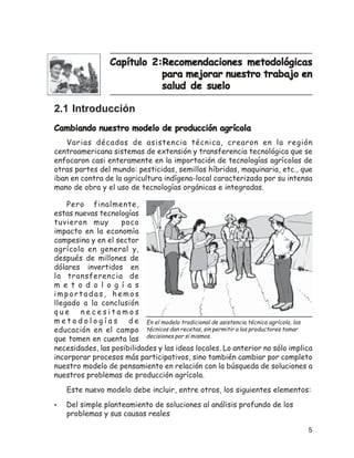 MANUAL PARA EXTENSIONISTAS, PROMOTORES Y PRODUCTORES DEL CAMPO



                  Capítulo 2:Recomendaciones metodológicas
                             para mejorar nuestro trabajo en
                             salud de suelo

2.1 Introducción
Cambiando nuestro modelo de producción agrícola
    Varias décadas de asistencia técnica, crearon en la región
centroamericana sistemas de extensión y transferencia tecnológica que se
enfocaron casi enteramente en la importación de tecnologías agrícolas de
otras partes del mundo: pesticidas, semillas híbridas, maquinaria, etc., que
iban en contra de la agricultura indígena-local caracterizada por su intensa
mano de obra y el uso de tecnologías orgánicas e integradas.

    Pero finalmente,
estas nuevas tecnologías
tuvieron muy           poco
impacto en la economía
campesina y en el sector
agrícola en general y,
después de millones de
dólares invertidos en
la transferencia de
m e t o d o l o g í a s
importadas, hemos
llegado a la conclusión
que      necesitamos
m e t o d o l o g í a s d e En el modelo tradicional de asistencia técnica agrícola, los
educación en el campo técnicos dan recetas, sin permitir a los productores tomar
que tomen en cuenta las decisiones por sí mismos.
necesidades, las posibilidades y las ideas locales. Lo anterior no sólo implica
incorporar procesos más participativos, sino también cambiar por completo
nuestro modelo de pensamiento en relación con la búsqueda de soluciones a
nuestros problemas de producción agrícola.
    Este nuevo modelo debe incluir, entre otros, los siguientes elementos:
•   Del simple planteamiento de soluciones al análisis profundo de los
    problemas y sus causas reales

                                                                                       5
 