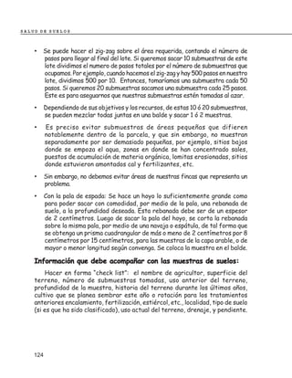 SALUD DE SUELOS



    • Se puede hacer el zig-zag sobre el área requerida, contando el número de
          pasos para llegar al final del lote. Si queremos sacar 10 submuestras de este
          lote dividimos el numero de pasos totales por el número de submuestras que
          ocupamos. Por ejemplo, cuando hacemos el zig-zag y hay 500 pasos en nuestro
          lote, dividimos 500 por 10. Entonces, tomaríamos una submuestra cada 50
          pasos. Si queremos 20 submuestras sacamos una submuestra cada 25 pasos.
          Este es para aseguarnos que nuestras submuestras estén tomadas al azar.
    •     Dependiendo de sus objetivos y los recursos, de estas 10 ó 20 submuestras,
          se pueden mezclar todas juntas en una balde y sacar 1 ó 2 muestras.
    •     Es preciso evitar submuestras de áreas pequeñas que difieren
          notablemente dentro de la parcela, y que sin embargo, no muestran
          separadamente por ser demasiado pequeñas, por ejemplo, sitios bajos
          donde se empoza el aqua, zonas en donde se han concentrado sales,
          puestos de acumulación de materia orgánica, lomitas erosionadas, sitios
          donde estuvieron amontados cal y fertilizantes, etc.
    •     Sin embargo, no debemos evitar áreas de nuestras fincas que representa un
          problema.
    •     Con la pala de espada: Se hace un hoyo lo suficientemente grande como
          para poder sacar con comodidad, por medio de la pala, una rebanada de
          suelo, a la profundidad deseada. Esta rebanada debe ser de un espesor
          de 2 centímetros. Luego de sacar la pala del hoyo, se corta la rebanada
          sobre la misma pala, por medio de una navaja o espátula, de tal forma que
          se obtenga un prisma cuadrangular de más o meno de 2 centímetros por 8
          centímetros por 15 centímetros, para las muestras de la capa arable, o de
          mayor o menor longitud según convenga. Se coloca la muestra en el balde.

    Información que debe acompañar con las muestras de suelos:
        Hacer en forma “check list”: el nombre de agricultor, superficie del
    terreno, número de submuestras tomadas, uso anterior del terreno,
    profundidad de la muestra, historia del terreno durante los últimos años,
    cultivo que se planea sembrar este año o rotación para los tratamientos
    anteriores encalamiento, fertilización, estiércol, etc., localidad, tipo de suelo
    (si es que ha sido clasificado), uso actual del terreno, drenaje, y pendiente.




    124
 