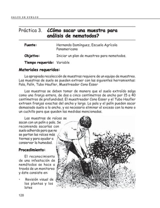 SALUD DE SUELOS




    Práctica 3.         ¿Cómo sacar una muestra para
                        análisis de nematodos?
          Fuente:               Hernando Domínguez, Escuela Agrícola
                                Panamericana
          Objetivo:             Iniciar un plan de muestreo para nematodos.
          Tiempo requerido: Variable

    Materiales requeridos:
        La apropiada recolección de muestras requiere de un equipo de muestreo.
    Las muestras de suelo se pueden extraer con las siguientes herramientas:
    Pala, Palín, Tubo Haufler, Muestreador Cono Esser
        Las muestras se deben tomar de manera que el suelo extraído salga
    como una franja entera, de dos a cinco centímetros de ancho por 15 a 40
    centímetros de profundidad. El muestreador Cono Esser y el Tubo Haufler
    extraen franjas exactas del ancho y largo. La pala y el palín pueden sacar
    demasiado suelo a lo ancho, y es necesario eliminar el exceso con la mano o
    un cuchillo para que queden las medidas mencionadas.
        Las muestras de raíces se
    sacan con un palín o pala. Se
    recomienda sacarlas con
    suelo adherido para que no
    se partan las raíces más
    tiernas y para ayudar a
    conservar la humedad.

    Procedimiento:
        El reconocimiento
    de una infestación de
    nemátodos se hace a
    través de un monitoreo
    y éste consiste en:
    •      Revisión visual de
          las plantas y los
          lotes

    128
 