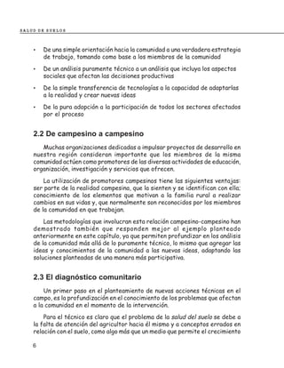 SALUD DE SUELOS



    •   De una simple orientación hacia la comunidad a una verdadera estrategia
        de trabajo, tomando como base a los miembros de la comunidad
    •   De un análisis puramente técnico a un análisis que incluya los aspectos
        sociales que afectan las decisiones productivas
    •   De la simple transferencia de tecnologías a la capacidad de adaptarlas
        a la realidad y crear nuevas ideas
    •   De la pura adopción a la participación de todos los sectores afectados
        por el proceso


    2.2 De campesino a campesino
       Muchas organizaciones dedicadas a impulsar proyectos de desarrollo en
    nuestra región consideran importante que los miembros de la misma
    comunidad actúen como promotores de las diversas actividades de educación,
    organización, investigación y servicios que ofrecen.
        La utilización de promotores campesinos tiene las siguientes ventajas:
    ser parte de la realidad campesina, que la sienten y se identifican con ella;
    conocimiento de los elementos que motivan a la familia rural a realizar
    cambios en sus vidas y, que normalmente son reconocidos por los miembros
    de la comunidad en que trabajan.
        Las metodologías que involucran esta relación campesino-campesino han
    demostrado también que responden mejor al ejemplo planteado
    anteriormente en este capítulo, ya que permiten profundizar en los análisis
    de la comunidad más allá de lo puramente técnico, lo mismo que agregar las
    ideas y conocimientos de la comunidad a las nuevas ideas, adaptando las
    soluciones planteadas de una manera más participativa.


    2.3 El diagnóstico comunitario
        Un primer paso en el planteamiento de nuevas acciones técnicas en el
    campo, es la profundización en el conocimiento de los problemas que afectan
    a la comunidad en el momento de la intervención.
        Para el técnico es claro que el problema de la salud del suelo se debe a
    la falta de atención del agricultor hacia él mismo y a conceptos errados en
    relación con el suelo, como algo más que un medio que permite el crecimiento

    6
 