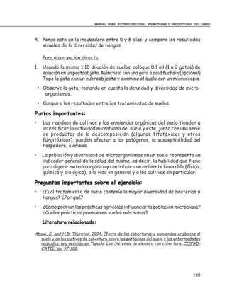 MANUAL PARA EXTENSIONISTAS, PROMOTORES Y PRODUCTORES DEL CAMPO



4. Ponga esto en la incubadora entre 5 y 8 días, y compare los resultados
   visuales de la diversidad de hongos.

      Para observación directa:
1. Usando la misma 1:10 dilución de suelos, coloque 0.1 ml (1 o 2 gotas) de
   solución en un portaobjeto. Mánchelo con una gota o acid füchsin (opcional)
   Tape la gota con un cubreobjecto y examine el suelo con un microscopio.
    • Observe la gota, tomando en cuenta la densidad y diversidad de micro-
       organismos.
    • Compare los resultados entre los tratamientos de suelos.

Puntos importantes:
•     Los residuos de cultivos y las enmiendas orgánicas del suelo tienden a
      intensificar la actividad microbiana del suelo y éste, junto con una serie
      de productos de la descomposición (algunos fitotóxicos y otros
      füngitóxicos), pueden afectar a los patógenos, la susceptibilidad del
      hospedero, o ambos.
•     La población y diversidad de microorganismos en un suelo representa un
      indicador general de la salud del mismo, es decir, la habilidad que tiene
      para digerir materia orgánica y contribuir a un ambiente favorable (físico,
      químico y biológico), a la vida en general y a los cultivos en particular.

Preguntas importantes sobre el ejercicio:
•     ¿Cuál tratamiento de suelo contenía la mayor diversidad de bacterias y
      hongos? ¿Por qué?
•     ¿Cómo podrían las prácticas agrícolas influenciar la población microbiana?
      ¿Cuáles prácticas promueven suelos más sanos?
      Literatura relacionada:

Abawi, G. and H.D. Thurston. 1994. Efecto de las coberturas y enmiendas orgánicas al
   suelo y de los cultivos de cobertura sobre los patógenos del suelo y las enfermedades
   radicales: una revisión en Tapado: Los Sistemas de siembra con cobertura. CIIFAD-
   CATIE, pp. 97-108.




                                                                                    139
 