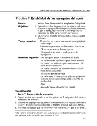 MANUAL PARA EXTENSIONISTAS, PROMOTORES Y PRODUCTORES DEL CAMPO




 Práctica 7. Estabilidad de los agregados del suelo
    Fuente:             Melissa Stine, Universidad de Maryland en College Park
    Objetivos:       1. Demostrar cómo las prácticas de manejo del suelo
                        afectan la agregación de las partículas en el mismo,
                        y, por lo tanto, la porosidad, la infiltración y la
                        habilidad de éste para retener nutrientes.
                     2. Observar el impacto del agua sobre los agregados
                        del suelo.
    Tiempo requerido: • 10 minutos para sacar una muestra compilada de
                            cada campo
                        • 20 minutos para tamizar la muestra dos veces
                        • 24 horas para secar los agregados
                        • 10 segundos para hacer cada prueba de
                            agregación
    Materiales requeridos: Una pala para sacar la muestra del suelo
                            Un balde u otro recipiente para llevar el suelo
                            Un tamiz con malla de aproximadamente 1/4"
                            (tela metálica gruesa)
                            Un tamiz con malla de aproximadamente 1/16"
                            (tela metálica normal)
                            2 hojas de periódico viejo
                            Un “mini-tamiz”: una taza de plástico sin fondo
                            con tela metálica normal pegada con cinta en
                            sus bordes.
                            Agua
                            Marcador (para etiquetar las tazas)
Procedimiento:
   Parte I: Preparación de la muestra
1. Saque varias sub-muestras de las primeras 4 pulgadas del suelo y
   mézclelas en el balde.
2. Encima del papel periódico, tamice la muestra fresca. Hágalo en el tamiz
   de 1/4" sin esforzarse demasiado y deseche el suelo que no se tamizó.
3. Pase los agregados que se cayeron por el tamiz de 1/4" por el de 1/16",

Nota: Hacer el mismo procedimiento para un suelo que ha tenido prácticas de conservación
y un suelo que no las ha tenido, para comparar al final.
                                                                                    141
 