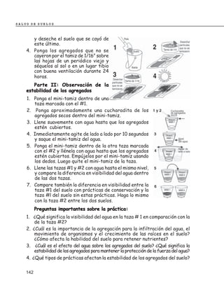 SALUD DE SUELOS



       y deseche el suelo que se cayó de
       este último.
    4. Ponga los agregados que no se
       cayeron por el tamiz de 1/16" sobre
       las hojas de un periódico viejo y
       séquelos al sol o en un lugar tibio
       con buena ventilación durante 24
       horas.
       Parte II: Observación de la
    estabilidad de los agregados
    1. Ponga el mini-tamiz dentro de una
       taza marcada con el #1.
    2. Ponga aproximadamente una cucharadita de los
       agregados secos dentro del mini-tamiz.
    3. Llene suavemente con agua hasta que los agregados
       estén cubiertos.
    4. Inmediatamente agite de lado a lado por 10 segundos
       y saque el mini-tamiz del agua.
    5. Ponga el mini-tamiz dentro de la otra taza marcada
       con el #2 y llénela con agua hasta que los agregados
       estén cubiertos. Empújelos por el mini-tamiz usando
       los dedos. Luego quite el mini-tamiz de la taza.
    6. Llene las tazas #1 y #2 con agua hasta el mismo nivel,
       y compare la diferencia en visibilidad del agua dentro
       de las dos tazas.
    7. Compare también la diferencia en visibilidad entre la
       taza #1 del suelo con prácticas de conservación y la
       taza #l del suelo sin estas prácticas. Haga lo mismo
       con la taza #2 entre los dos suelos.
          Preguntas importantes sobre la práctica:
    1. ¿Qué significa la visibilidad del agua en la taza # 1 en comparación con la
        de la taza #2?
    2. ¿Cuál es la importancia de la agregación para la infiltración del agua, el
        movimiento de organismos y el crecimiento de las raíces en el suelo?
        ¿Cómo afecta la habilidad del suelo para retener nutrientes?
    3. ¿Cuál es el efecto del agua sobre los agregados del suelo? ¿Qué significa la
        estabilidad de los agregados para mantener la protección de la fuerza del agua?
    4. ¿Qué tipos de prácticas afectan la estabilidad de los agregados del suelo?


    142
 