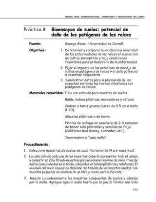 MANUAL PARA EXTENSIONISTAS, PROMOTORES Y PRODUCTORES DEL CAMPO




Práctica 8.         Bioensayos de suelos: potencial de
                    daño de los patógenos de las raíces
   Fuente:                    George Abawi, Universidad de Cornell.
   Objetivos:             1. Determinar y comparar la incidencia y severidad
                             de las enfermedades de las raíces en suelos con
                             un cultivo susceptible y bajo condiciones
                             favorables para el desarrollo de la enfermedad.
                          2. Fijar el impacto de las prácticas de manejo de
                             suelos en patógenos de raíces y el daño potencial
                             a cosechas hospederas.
                          3. Suministrar datos para la planeación de las
                             cosechas evitando las tierras infestadas con
                             patógenos de raíces.
   Materiales requeridos: Tubo con embudo para muestra de suelos.
                              Balde, bolsas plásticas, marcadores y rótulos
                              Cedazo o tamiz grueso (cerca de 0.5 cm o malla
                              8-20).
                              Macetas plásticas o de barro.
                              Plantas de lechuga en semillero de 2-4 semanas
                              de haber sido plantadas y semillas de frijol
                              (California Red Kidney, Labrador, etc.) .
                              Invernadero o “casa malla”.

Procedimiento:
1. Coleccione muestras de suelos de cada tratamiento (4 a 6 muestras).
2. La colección de cada una de las muestras deberá representar todo el campo
   y consistir en 20 a 30 sub-muestras para un volumen mínimo de cinco litros de
   suelo (coleccionadas en el balde, colocadas en bolsas plásticas y rotuladas). El
   volumen del suelo requerido depende del tamaño de las macetas usadas. Con
   macetas pequeñas un volumen de un litro y medio será suficiente.
3. Mezcle cuidadosamente las muestras compuestas de suelos y páselas
   por la malla. Agregue agua al suelo hasta que se pueda formar una bola

                                                                                  143
 