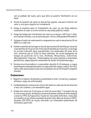 SALUD DE SUELOS



          con un puñado del suelo, pero que ésta se quiebre fácilmente con un
          dedo.
    4. Divida la muestra de suelo en dos partes iguales, una para tratarla con
       calor y otra para dejarla sin tratamiento.
    5. Ponga la muestra para el tratamiento de calor en una bolsa plástica
       resistente al calor y la otra mitad en una bolsa plástica común.
    6. Ponga las bolsas del tratamiento de calor en un horno a 60°C por 3 días,
       en el sol por 28 días, o en un autoclave por 1 hora a 250 grados Fahrenheit.
    7. Coloque el suelo de cada muestra compuesta en cuatro macetas de 10 cm
       (500 ce.) cada una.
    8. Siembre semillas de lechuga en dos de las macetas (5 semillas por maceta)
       y las semillas de fríjol en las otras dos (5 semillas por maceta). La lechuga
       es un buen indicador (muy susceptible) a los nematodos del nudo de la
       raíz, mientras que el fríjol es buen indicador de varios patógenos de
       hongos de pudrición de la raíz. (Pythium, Rhizoctonia, Sclerotium,
       Macrophomina, Fusarium, Thielaviopsis), así como también a nematodos
       parasíticos, especialmente nematodos de lesión (Pratylenchus spp.).
    9. Incube en un invernadero o «casa malla» durante 4 a 5 semanas, y riegue
       (mantenga la humedad del suelo a la capacidad del campo o más) y fertilice
       tanto como sea necesario (una vez a la semana con un fertilizante completo
       diluido).

    Evaluaciones:
    1. Registre el número de plantas y examíneles el color, la fuerza y cualquier
       síntoma o signo de enfermedad.
    2. Cuidadosamente remueva las raíces del suelo en cada una de las macetas
       y lave con cuidado y con abundante agua.
    3. Evalúe las raíces de frijol para un total de severidad ^n la pudrición de
       la raíz en una escala, de sana (no existen síntomas visibles de enfermedad)
       a severa (>75% de hypocotyl y tejido de raíz están enfermos, reducidas
       en tamaño y en un estado avanzado de pudrición). Marcas de poca (<25%),
       mediana (25-75%) de tejido afectado con intensidad aumentando de
       síntomas y pudrición.



    144
 