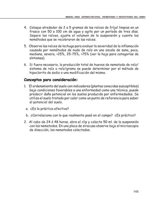 MANUAL PARA EXTENSIONISTAS, PROMOTORES Y PRODUCTORES DEL CAMPO



4. Coloque alrededor de 2 a 5 gramos de las raíces de fríjol limpias en un
   frasco con 50 a 100 cm de agua y agite por un período de tres días.
   Separe las raíces, ajuste el volumen de la suspensión y cuente los
   nemátodos que se recobraron de las raíces.
5. Observe las raíces de lechuga para evaluar la severidad de la inflamación
   causada por nemátodos de nudo de raíz en una escala de sana, poca,
   mediana, severa, <25%, 25-75%, >75% (ver la hoja para categorías de
   síntomas).
6. Si fuera necesario, la producción total de huevos de nematodo de raíz/
   sistema de raíz o raíz/gramo se puede determinar por el método de
   hipoclorito de sodio o una modificación del mismo.

Conceptos para consideración:
1. El ordenamiento del suelo con indicadores (plantas conocidas susceptibles)
   bajo condiciones favorables a una enfermedad como una técnica, puede
   predecir daño potencial en los suelos producido por enfermedades. Se
   utiliza el suelo tratado por calor como un punto de referencia para saber
   el potencial del suelo.
 a. ¿Es la práctica efectiva?
 b. ¿Correlaciona con lo que realmente pasó en el campo? ¿Es práctico?
2. Al cabo de 24 ó 48 horas, abra el clip y colecte 50 ml. de la suspensión
   con los nematodos. En una placa de siracusa observe bajo el microscopio
   de disección, los nematodos colectados.




                                                                               145
 