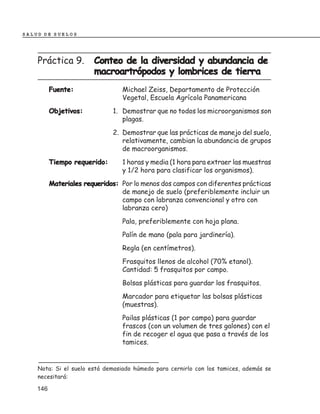 SALUD DE SUELOS




    Práctica 9.         Conteo de la diversidad y abundancia de
                        macroartrópodos y lombrices de tierra
          Fuente:                Michael Zeiss, Departamento de Protección
                                 Vegetal, Escuela Agrícola Panamericana
          Objetivos:          1. Demostrar que no todos los microorganismos son
                                 plagas.
                              2. Demostrar que las prácticas de manejo del suelo,
                                 relativamente, cambian la abundancia de grupos
                                 de macroorganismos.
          Tiempo requerido:      1 horas y media (1 hora para extraer las muestras
                                 y 1/2 hora para clasificar los organismos).
          Materiales requeridos: Por lo menos dos campos con diferentes prácticas
                                 de manejo de suelo (preferiblemente incluir un
                                 campo con labranza convencional y otro con
                                 labranza cero)
                                 Pala, preferiblemente con hoja plana.
                                 Palín de mano (pala para jardinería).
                                 Regla (en centímetros).
                                 Frasquitos llenos de alcohol (70% etanol).
                                 Cantidad: 5 frasquitos por campo.
                                 Bolsas plásticas para guardar los frasquitos.
                                 Marcador para etiquetar las bolsas plásticas
                                 (muestras).
                                 Pailas plásticas (1 por campo) para guardar
                                 frascos (con un volumen de tres galones) con el
                                 fin de recoger el agua que pasa a través de los
                                 tamices.


    Nota: Si el suelo está demasiado húmedo para cernirlo con los tamices, además se
    necesitará:

    146
 