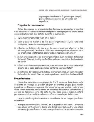 MANUAL PARA EXTENSIONISTAS, PROMOTORES Y PRODUCTORES DEL CAMPO



                            Agua (aproximadamente 5 galones por campo),
                            preferiblemente dentro de un tambo con
                            regadera.
     Preguntas de razonamiento:
    Antes de empezar los procedimientos, formule las siguientes preguntas
a los estudiantes. Usted no necesita responder estas preguntas ahora; éstas
serán discutidas con más detalle durante la evaluación.
1. ¿Qué macroorganismos viven en el suelo?
2. ¿Son plagas la mayoría de los macroorganismos? ¿Qué funciones
   ecológicas tienen los microorganismos?
3. ¿Cuáles prácticas de manejo de suelo podrían afectar a los
   microorganismos? ¿Mediante cuáles mecanismos podrían ellas afectar a
   los organismos (matándolos, acelerando su reproducción, etc.)?
4. ¿Es un grupo específico de microorganismos un buen indicador de la salud
   del suelo? Si es así, ¿cuál grupo? ¿Cómo podemos cuantificar la abundancia
   de éste?
5. ¿Es el total de microorganismos un buen indicador de la salud del suelo?
   Si éste es el caso, ¿cómo podemos contar la cantidad total?
6. ¿Es el rango de tipos (diversidad) de microorganismos, un buen indicador
   de la salud del suelo? Si es así, ¿cómo podemos cuantificar la diversidad?

Procedimientos:
    Divida los estudiantes en grupos de 2 a 5 personas. Para hacer más
eficiente el trabajo, se pueden asignar diferentes grupos para tomar
muestras en diferentes campos. Sin embargo, de ser posible, cada grupo
debe tomar muestras por lo menos en un campo de labranza convencional y
en uno de labranza cero. De esta forma, cada grupo experimentará
personalmente los cambios en la macro-fauna causada por la labranza.
   Lleve a cabo la siguiente secuencia en cada uno de los campos que desea
muestrear:
1.   Marque un cuadro (20 x 20 cm.) en la superficie del suelo. Coloque la
     pala plana, verticalmente, sobre uno de los lados del cuadro. Use el pie
     para empujar con fuerza la pala a una profundidad de aproximadamente

                                                                                147
 