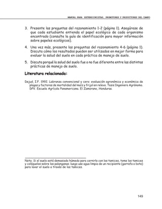 MANUAL PARA EXTENSIONISTAS, PROMOTORES Y PRODUCTORES DEL CAMPO



3. Presente las preguntas del razonamiento 1-2 (página 1). Asegúrese de
   que cada estudiante entienda el papel ecológico de cada organismo
   encontrado (consulte la guía de identificación para mayor información
   sobre papeles ecológicos).
4. Una vez más, presente las preguntas del razonamiento 4-6 (página 1).
   Discuta cómo los resultados pueden ser utilizados en mejor forma para
   evaluar la salud del suelo en cada práctica de manejo de suelo.
5. Discuta porqué la salud del suelo fue o no fue diferente entre las distintas
   prácticas de manejo de suelo.

Literatura relacionada:

Dejud, I.F. 1992. Labranza convencional y cero: evaluación agronómica y económica de
   plagas y factores de mortalidad del maíz y frijol en relevo. Tesis Ingeniero Agrónomo.
   DPV. Escuela Agrícola Panamericana. El Zamorano, Honduras.




Nota: Si el suelo está demasiado húmedo para cernirlo con los tamices, tome los tamices
y colóquelos sobre las palanganas; luego use agua limpia de un recipiente (garrafa o bote)
para lavar el suelo a través de los tamices.




                                                                                     149
 
