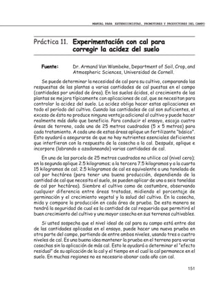MANUAL PARA EXTENSIONISTAS, PROMOTORES Y PRODUCTORES DEL CAMPO




Práctica 11. Experimentación con cal para
             corregir la acidez del suelo

   Fuente:         Dr. Armand Van Wambeke, Department of Soil, Crop, and
                   Atmospheric Sciences, Universidad de Cornell.
    Se puede determinar la necesidad de cal para su cultivo, comparando las
respuestas de las plantas a varias cantidades de cal puestas en el campo
(cantidades por unidad de área). En los suelos ácidos, el crecimiento de las
plantas se mejora típicamente con aplicaciones de cal, que se necesitan para
controlar la acidez del suelo. La acidez obliga hacer estas aplicaciones en
todo el período del cultivo. Cuando las cantidades de cal son suficientes, el
exceso de ésta no produce ninguna ventaja adicional al cultivo y puede hacer
realmente más daño que beneficio. Para conducir el ensayo, escoja cuatro
áreas de terreno, cada una de 25 metros cuadrados (5 x 5 metros) para
cada tratamiento. A cada uno de estas áreas aplique un fertilizante “básico”.
Esto ayudará a asegurarse de que no hay nutrientes esenciales deficientes
que interfieran con la respuesta de la cosecha a la cal. Después, aplique e
incorpore (labrando o azadoneando) varias cantidades de cal.
    En una de las parcela de 25 metros cuadrados no utilice cal (nivel cero);
en la segunda aplique 2.5 kilogramos; a la tercera 7.5 kilogramos y a la cuarta
15 kilogramos de cal; 2.5 kilogramos de cal es equivalente a una tonelada de
cal por hectárea (para tener una buena producción, dependiendo de la
cantidad de cal que necesita el suelo, se pueden aplicar de una a seis toneldas
de cal por hectárea). Siembre el cultivo como de costumbre, observando
cualquier diferencia entre áreas tratadas, midiendo el porcentaje de
germinación y el crecimiento vegetal y la salud del cultivo. En la cosecha,
mida y compare la producción en cada área de prueba. De esta manera se
tendrá la seguridad de cual es la cantidad de cal requerida que permitirá el
buen crecimiento del cultivo y una mayor cosecha en sus terrenos cultivables.
    Si usted sospecha que el nivel ideal de cal para su campo está entre dos
de las cantidades aplicadas en el ensayo, puede hacer una nueva prueba en
otra parte del campo, partiendo de entre ambos niveles, usando tres o cuatro
niveles de cal. Es una buena idea mantener la prueba en el terreno para varias
cosechas sin la aplicación de más cal. Esto le ayudará a determinar el “efecto
residual” de su aplicación de la cal y el tiempo en el cual la cal permanece en el
suelo. En muchas regiones no es necesario abonar cada año con cal.

                                                                                 151
 