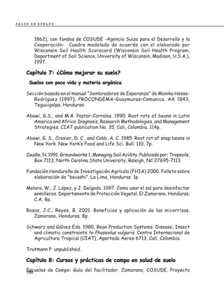 SALUD DE SUELOS



       1862), con fondos de COSUDE -Agencia Suiza para el Desarrollo y la
       Cooperación- Cuadro modelado de acuerdo con el elaborado por
       Wisconsin Soil Health Scorecard (Wisconsin Soil Health Program,
       Department of Soil Science, University of Wisconsin, Madison, U.S.A.),
       1997.

    Capítulo 7: ¿Cómo mejorar su suelo?
                                    orgánica.
     Suelos con poco vida y materia orgánica

    Sección basada en el manual “Sembradores de Esperanza” de Monika Hesse-
       Rodríguez (1997), PROCONDEMA–Guaymuras–Comunica. AA 1843,
       Tegucigalpa, Honduras.

    Abawi, G.S., and M.A. Pastor-Corrales. 1990. Root rots of beans in Latin
       America and Africa: Diagnosis, Research Methodologies, and Management
       Strategies. CIAT publication No. 35, Cali, Colombia. 114p.

    Abawi, G. S., Crosier, D. C., and Cobb, A. C. 1985. Root rot of snap beans in
       New York. New York’s Food and Life Sci. Bull. 110, 7p.

    Caudle, N. 1991. Groundworks 1, Managing Soil Acidity. Publicado por: Tropsoils,
       Box 7113, North Carolina State University, Raleigh, NC 27695-7113.

    Fundación Hondureña de Investigación Agrícola (FHIA) 2000. Folleto sobre
       elaboración de “bocashi”. La Lima, Honduras. 1p.

    Melara, W., J. López, y J. Delgado. 1997. Como usar el sol para desinfectar
       semilleros. Departamento de Protección Vegetal. El Zamorano, Honduras,
       C.A. 8p.

    Rosas, J.C.; Reyes, B. 2001. Beneficios y aplicación de las micorrizas.
       Zamorano, Honduras. 8p.

    Schwarz and Gálvez Eds. 1980, Bean Production Systems. Disease, Insect
       and climatic constraints to Phaseolus vulgaris. Centro Internacional de
       Agricultura Tropical (CIAT), Apartado Aereo 6713, Cali, Colombia.

    Trutmann P. unpublished.

    Capítulo 8: Cursos y prácticas de campo en salud de suelo
    Escuelas de Campo: Guía del facilitador. Zamorano, COSUDE. Proyecto
    156
 