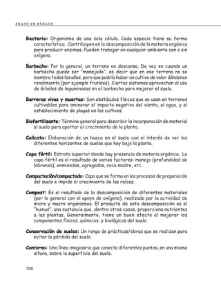 SALUD DE SUELOS



    Bacteria: Organismo de una sola célula. Cada especie tiene su forma
       característica. Contribuyen en la descomposición de la materia orgánica
       para producir enzimas. Pueden trabajar en cualquier ambiente con o sin
       oxígeno.

    Barbecho: Por lo general, un terreno en descanso. De vez en cuando un
       barbecho puede ser “manejado”, es decir que en ese terreno no se
       siembra todos los años, pero que podría haber un cultivo de valor dándonos
       rendimiento (por ejemplo frutales). Ciertos sistemas aprovechan el uso
       de árboles de leguminosas en el barbecho para mejorar el suelo.

    Barreras vivas y muertas: Son obstáculos físicos que se usan en terrenos
       cultivables para aminorar el impacto negativo del viento, el agua, y el
       establecimiento de plagas en los cultivos.

    Biofertilizante: Término general para describir la incorporación de material
        al suelo para aportar al crecimiento de la planta.

    Calicata: Elaboración de un hueco en el suelo con el interés de ver los
        diferentes horizontes de suelos que hay bajo la planta.

    Capa fértil: Estrato superior donde hay presencia de materia orgánica. La
       capa fértil es el resultado de varios factores: manejo (profundidad de
       labranza), enmiendas, agregados, roca madre, etc.

    Compactación/compactado: Capa que se forma en los procesos de preparación
       del suelo e impide el crecimiento de las raíces.

    Compost: Es el resultado de la descomposición de diferentes materiales
       (por lo general con el apoyo de oxígeno), realizada por la actividad de
       micro y macro organismos. El producto de esta descomposición es el
       “humus”, una sustancia que, dentro otras cosas, proporciona nutrientes
       a las plantas. Generalmente, tiene un buen efecto al mejorar los
       componentes físicos, químicos, y biológicos del suelo.

    Conservación de suelos: Un rango de prácticas/obras que se realizan para
       evitar la pérdida del suelo.

    Contorno: Una línea imaginaria que conecta diferentes puntos, en una misma
       altura, sobre la superficie del suelo.


    158
 