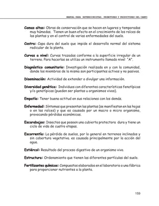 MANUAL PARA EXTENSIONISTAS, PROMOTORES Y PRODUCTORES DEL CAMPO



Camas altas: Obras de conservación que se hacen en lugares y temporadas
   muy húmedas. Tienen un buen efecto en el crecimiento de los raíces de
   las plantas y en el control de varias enfermedades del suelo.

Costra: Capa dura del suelo que impide el desarrollo normal del sistema
   radicular de la planta.

Curvas a nivel: Curvas trazadas conforme a la superficie irregular de un
   terreno. Para hacerlas se utiliza un instrumento llamado nivel “A”.

Diagnóstico comunitario: Investigación realizada en y con la comunidad,
   donde los miembros de la misma son participantes activos y no pasivos.

Diseminación: Actividad de extender o divulgar una información.

Diversidad genética: Individuos con diferentes características fenotípicas
   y/o genotípicas (pueden ser plantas u organismos vivos).

Empatía: Tener buena actitud en sus relaciones con los demás.

Enfermedad: Síntomas que presentan las plantas (se manifiestan en las hojas
   o en las raíces) y que es causado por un macro o micro organismo,
   provocando pérdidas económicas.

Escarabajos: Insectos que poseen una cubierta protectora dura y tiene un
   ciclo de vida de cuatro etapas.

Escorrentía: La pérdida de suelos, por lo general en terrenos inclinados y
   sin cobertura vegetativa. es causada principalmente por la acción del
   agua.

Estiércol: Resultado del proceso digestivo de un organismo vivo.

Estructura: Ordenamiento que tienen las diferentes partículas del suelo.

Fertilizantes químicos: Compuestos elaborados en el laboratorio o una fábrica
   para proporcionar nutrientes a la planta.




                                                                                159
 