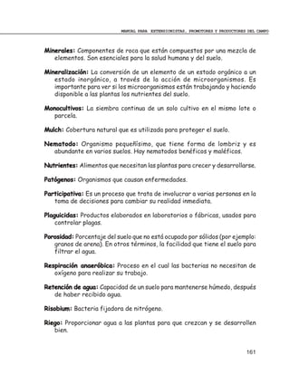 MANUAL PARA EXTENSIONISTAS, PROMOTORES Y PRODUCTORES DEL CAMPO



Minerales: Componentes de roca que están compuestos por una mezcla de
   elementos. Son esenciales para la salud humana y del suelo.

Mineralización: La conversión de un elemento de un estado orgánico a un
   estado inorgánico, a través de la acción de microorganismos. Es
   importante para ver si los microorganismos están trabajando y haciendo
   disponible a las plantas los nutrientes del suelo.

Monocultivos: La siembra continua de un solo cultivo en el mismo lote o
   parcela.

Mulch: Cobertura natural que es utilizada para proteger el suelo.

Nematodo: Organismo pequeñísimo, que tiene forma de lombriz y es
  abundante en varios suelos. Hay nematodos benéficos y maléficos.

Nutrientes: Alimentos que necesitan las plantas para crecer y desarrollarse.

Patógenos: Organismos que causan enfermedades.

Participativa: Es un proceso que trata de involucrar a varias personas en la
   toma de decisiones para cambiar su realidad inmediata.

Plaguicidas: Productos elaborados en laboratorios o fábricas, usados para
    controlar plagas.

Porosidad: Porcentaje del suelo que no está ocupado por sólidos (por ejemplo:
   granos de arena). En otros términos, la facilidad que tiene el suelo para
   filtrar el agua.

Respiración anaeróbica: Proceso en el cual las bacterias no necesitan de
   oxígeno para realizar su trabajo.

Retención de agua: Capacidad de un suelo para mantenerse húmedo, después
   de haber recibido agua.

Risobium: Bacteria fijadora de nitrógeno.

Riego: Proporcionar agua a las plantas para que crezcan y se desarrollen
   bien.


                                                                                161
 