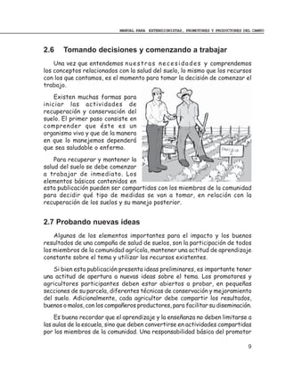 MANUAL PARA EXTENSIONISTAS, PROMOTORES Y PRODUCTORES DEL CAMPO



2.6    Tomando decisiones y comenzando a trabajar
    Una vez que entendemos n u e s t r a s n e c e s i d a d e s y comprendemos
los conceptos relacionados con la salud del suelo, lo mismo que los recursos
con los que contamos, es el momento para tomar la decisión de comenzar el
trabajo.
    Existen muchas formas para
iniciar las actividades de
recuperación y conservación del
suelo. El primer paso consiste en
comprender que éste es un
organismo vivo y que de la manera
en que lo manejemos dependerá
que sea saludable o enfermo.
    Para recuperar y mantener la
salud del suelo se debe comenzar
a trabajar de inmediato. Los
elementos básicos contenidos en
esta publicación pueden ser compartidos con los miembros de la comunidad
para decidir qué tipo de medidas se van a tomar, en relación con la
recuperación de los suelos y su manejo posterior.


2.7 Probando nuevas ideas
    Algunos de los elementos importantes para el impacto y los buenos
resultados de una campaña de salud de suelos, son la participación de todos
los miembros de la comunidad agrícola, mantener una actitud de aprendizaje
constante sobre el tema y utilizar los recursos existentes.
    Si bien esta publicación presenta ideas preliminares, es importante tener
una actitud de apertura a nuevas ideas sobre el tema. Los promotores y
agricultores participantes deben estar abiertos a probar, en pequeñas
secciones de su parcela, diferentes técnicas de conservación y mejoramiento
del suelo. Adicionalmente, cada agricultor debe compartir los resultados,
buenos o malos, con los compañeros productores, para facilitar su diseminación.
    Es bueno recordar que el aprendizaje y la enseñanza no deben limitarse a
las aulas de la escuela, sino que deben convertirse en actividades compartidas
por los miembros de la comunidad. Una responsabilidad básica del promotor

                                                                                   9
 