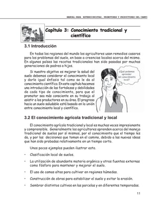 MANUAL PARA EXTENSIONISTAS, PROMOTORES Y PRODUCTORES DEL CAMPO




              Capítulo 3: Conocimiento tradicional y
                          científico

3.1 Introducción
   En todas los regiones del mundo los agricultores usan remedios caseros
para los problemas del suelo, en base a creencias locales acerca del mismo.
En algunos países las recetas tradicionales han sido pasadas por muchas
generaciones de padres a hijos.
    Si nuestro objetivo es mejorar la salud del
suelo debemos considerar el conocimiento local
y darle igual énfasis tal como se le da al
conocimiento científico. En este capítulo hacemos
una introducción de las fortalezas y debilidades
de cada tipo de conocimiento, para que el
promotor sea más consciente en su trabajo al
asistir a los productores en su área. El progreso
hacia un suelo saludable está basado en la unión
entre conocimiento local y científico.

3.2 El conocimiento agrícola tradicional y local
    El conocimiento agrícola tradicional y local es muchas veces impresionante
y comprensible. Generalmente los agricultores aprenden acerca del manejo
tradicional de suelos por sí mismos, por el conocimiento que el tiempo les
da, y por las decisiones que toman en el camino, debido a las nuevas ideas
que han sido probadas relativamente en un tiempo corto.
    Unos pocos ejemplos pueden ilustrar esto.
•   Clasificación local de suelos.
•   La utilización de abundante materia orgánica y otros fuentes externas
    como fósforo para mantener y mejorar el suelo.
•   El uso de camas altas para cultivar en regiones húmedas.
•   Construcción de obras para estabilizar el suelo y evitar la erosión.
•   Sembrar diistintos cultivos en las parcelas y en diferentes temporadas.

                                                                                  11
 