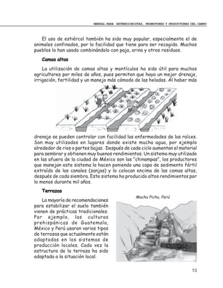 MANUAL PARA EXTENSIONISTAS, PROMOTORES Y PRODUCTORES DEL CAMPO



   El uso de estiércol también ha sido muy popular, especialmente el de
animales confinados, por la facilidad que tiene para ser recogido. Muchos
pueblos lo han usado combinándolo con paja, orina y otros residuos.
   Camas altas
    La utilización de camas altas y montículos ha sido útil para muchos
agricultores por miles de años, pues permiten que haya un mejor drenaje,
irrigación, fertilidad y un manejo más cómodo de las heladas. Al haber más




drenaje se pueden controlar con facilidad las enfermedades de las raíces.
Son muy utilizados en lugares donde existe mucha agua, por ejemplo
alrededor de rios o partes bajas. Después de cada ciclo aumentan el material
para sembrar y obtienen muy buenos rendimientos. Un sistema muy utilizado
en las afuera de la ciudad de México son las “chinampas”, los productores
que manejan este sistema lo hacen poniendo una capa de sedimento fértil
extraído de las canales (zanjas) y lo colocan encima de las camas altas,
después de cada siembra. Este sistema ha producido altos rendimientos por
lo menos durante mil años.
   Terrazas
                                                  Machu Pichu, Perú
    La mayoría de recomendaciones
para estabilizar el suelo también
vienen de prácticas tradicionales.
Por ejemplo, las culturas
prehispánicas de Guatemala,
México y Perú usaron varios tipos
de terrazas que actualmente están
adaptadas en los sistemas de
producción locales. Cada vez la
estructura de la terraza ha sido
adaptada a la situación local.

                                                                                13
 
