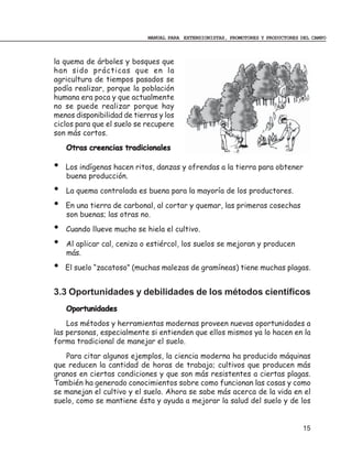 MANUAL PARA EXTENSIONISTAS, PROMOTORES Y PRODUCTORES DEL CAMPO



la quema de árboles y bosques que
han sido prácticas que en la
agricultura de tiempos pasados se
podía realizar, porque la población
humana era poca y que actualmente
no se puede realizar porque hay
menos disponibilidad de tierras y los
ciclos para que el suelo se recupere
son más cortos.
    Otras creencias tradicionales

•   Los indígenas hacen ritos, danzas y ofrendas a la tierra para obtener
    buena producción.
•   La quema controlada es buena para la mayoría de los productores.
•   En una tierra de carbonal, al cortar y quemar, las primeras cosechas
    son buenas; las otras no.
•   Cuando llueve mucho se hiela el cultivo.
•   Al aplicar cal, ceniza o estiércol, los suelos se mejoran y producen
    más.
•   El suelo “zacatoso” (muchas malezas de gramíneas) tiene muchas plagas.


3.3 Oportunidades y debilidades de los métodos científicos
    Oportunidades
    Los métodos y herramientas modernas proveen nuevas oportunidades a
las personas, especialmente si entienden que ellos mismos ya lo hacen en la
forma tradicional de manejar el suelo.
   Para citar algunos ejemplos, la ciencia moderna ha producido máquinas
que reducen la cantidad de horas de trabajo; cultivos que producen más
granos en ciertas condiciones y que son más resistentes a ciertas plagas.
También ha generado conocimientos sobre como funcionan las cosas y como
se manejan el cultivo y el suelo. Ahora se sabe más acerca de la vida en el
suelo, como se mantiene ésta y ayuda a mejorar la salud del suelo y de los


                                                                                 15
 