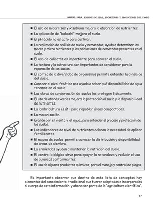 MANUAL PARA EXTENSIONISTAS, PROMOTORES Y PRODUCTORES DEL CAMPO



      El uso de micorrizas y Risobium mejora la absorción de nutrientes.
      La aplicación de “bokashi” mejora el suelo.
      El pH ácido no es apto para cultivar.
      La realización de análisis de suelo y nematodos, ayuda a determinar los
      macro y micro nutrientes y las poblaciones de nematodos presentes en el
      suelo.
      El uso de calicatas es importante para conocer el suelo.
      La textura y la estructura, son importantes de considerar para la
      reparación de los suelos.
      El conteo de la diversidad de organismos permite entender la dinámica
      del suelo.
      Conocer el nivel freático nos ayuda a saber qué disponibilidad de agua
      tenemos en el suelo.
      Las obras de conservación de suelos los protegen físicamente.
      El uso de abonos verdes mejora la protección al suelo y la disponibilidad
      de nutrientes.
      La lombricultura es útil para repoblar áreas compactadas.
      La mecanización.
      Erosión por el viento y el agua, para entender el proceso y protección de
      los suelos.
      Los indicadores de nivel de nutrientes aclaran la necesidad de aplicar
      fertilizantes.
      El mapeo de suelos permite conocer la distribución y disponibilidad
      de áreas de siembra.
      La enmiendas ayudan a mantener la nutrición del suelo.
      El control biológico sirve para apoyar la naturaleza y reducir el uso
      de químicos contaminantes.
      El uso de algunos productos químicos, para el manejo y control de plagas.


    Es importante observar que dentro de esta lista de conceptos hay
elementos del conocimiento tradicional que fueron adaptados e incorporados
al cuerpo de esta información y ahora son parte de la “agricultura científica”.


                                                                                 17
 