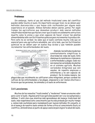 SALUD DE SUELOS



         Problemas
        Sin embargo, tanto el uso del método tradicional como del científico
    pueden dañar mucho el suelo. Es importante escoger bien; no se deben usar
    métodos desconocidos o que hayan sido rechazados por alguna mala
    experiencia en el pasado. Ambos métodos deben usarse juntos. Por algún
    tiempo los agricultores que deseaban producir más usaron métodos
    industriales modernos que hacían creer que el suelo era solamente estructura
    muerta como la arena y que eran capaces de hacer crecer las plantas
    alimentándolas sólo con fertilizantes químicos para incrementar la producción.
    Pero esto no es verdad. Se sabe que el suelo contiene mucha vida que es
    esencial para una agricultura saludable, por otro lado, que los fertilizantes
    químicos no se deben usar en suelos muy ácidos y que también pueden
    incrementar las enfermedades del suelo.
                                                       Además, los métodos modernos
                                                   constantemente simplifican la
                                                   diversidad de vidas del suelo. Esto
                                                   disminuye la resistencia o tolerancia
                                                   a enfermedades y plagas. Cada vez
                                                   son menos las variedades de plantas
                                                   en el sistema agrícola. Muchas
                                                   variedades milagrosas que son
                                                   usadas, de repente empiezan a
                                                   enfermarse y no son capaces de
                                                   producir. De la misma manera, los
    plaguicidas que inicialmente se calificaron como milagrosos, porque curaban los
    cultivos de las enfermedades y las plagas, empezaron a ser menos efectivos e
    hicieron que las personas, los animales y el suelo se enfermaran.


    3.4 Lecciones
        Muchos de los remedios “tradicionales” y “modernos” tienen un enorme valor
    para curar el suelo. Algunas prácticas agrícolas pueden ser a su vez peligrosas y
    dañinas. Y está claro que mientras más aprendemos del manejo tradicional del
    suelo, más respetamos este conocimiento que ha sido probado por mucho tiempo
    y, somos más cautelosos para reemplazarlo por nuevos métodos. En conjunto, si
    en el manejo de nuestro suelo unimos de forma crítica el conocimiento local y el
    científico, obtendremos un punto de apoyo esencial para lograr la salud del suelo.


    18
 