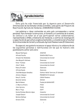 Agradecimientos


   Esta guía ha sido financiada por la Agencia para el Desarrollo
Internacional de los Estados Unidos (USAID), como parte del Proyecto de
Reactivación Agrícola de Honduras, ZAMORANO/USAID
    Las palabras e ideas contenidas en esta guía corresponden a varias
personas. Para formular la estructura, el formato y el contenido de la misma,
se convocó a un taller en el que participaron varios colaboradores,
representando a ONGs, al Gobierno de Honduras, a centros de investigación
y capacitación de agricultura orgánica/sostenible, y a miembros de la Facultad
de la Universidad de Cornell y La Escuela Agrícola Panamericana (El Zamorano).
    En especial, nos gustaría reconocer el apoyo técnico y la colaboración de
las siguientes personas e instituciones sin las que no hubiera sido
posiblemente editar esta obra:
   Manuel Rodríguez               ANAFAE
   Alfredo Peralta                INAOH/BIOTierra
   Armand Van Wambeke             Universidad de Cornell
   Ana Margoth Andrews            Zamorano
   Peter Trutman                  Universidad de Cornell
   John P. Reilly                 Universidad de Cornell
   Nancy Erickson                 Zamorano
   Alfredo Rueda                  Zamorano
   José Mardoqueo González        Catholic Relief Services, El Salvador
   Antonio Vásquez                PROMIPAC El Salvador
   Nery E. Cortés                 CANA-Plandero
   Gerardo Santos                 CEASO
   Martín Ramos                   Fundación BANHCAFE
   J. Mauricio Rivera             FHIA
   Julio Herrera                  FHIA
   Marco Trejo                    CIAT
   Darlan Esteban Matute López    Consultor
   Joseph Esnard                  Universidad de Cornell
   Barbara Bellows                Universidad de Cornell
   Octavio Ávila                  Zamorano

                                       i
 