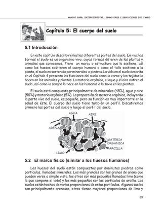 MANUAL PARA EXTENSIONISTAS, PROMOTORES Y PRODUCTORES DEL CAMPO




              Capítulo 5: El cuerpo del suelo


5.1 Introducción
    En este capítulo describiremos las diferentes partes del suelo. En muchas
formas el suelo es un organismo vivo, cuyas formas difieren de las plantas y
animales que conocemos. Tiene un marco o estructura que lo sostiene, así
como los huesos sostienen el cuerpo humano o como el tallo sostiene a la
planta, el suelo es sostenido por minerales o piedras. La vida en el suelo descrita
en el Capítulo 4 presenta las funciones del suelo como la carne y los tejidos lo
hacen en los animales y plantas. La materia orgánica, el agua y el aire nutren el
suelo, así como la sangre lo hace en los humanos o la savia en las plantas.
    El suelo está compuesto principalmente de minerales (45%), agua y aire
(50%) y materia orgánica (5%). La proporción de materia orgánica, incluyendo
la parte viva del suelo, es pequeña, pero su función es muy importante en la
salud de éste. El cuerpo del suelo tiene también un perfil. Discutiremos
primero las partes del suelo y luego el perfil del suelo.




5.2 El marco físico (similar a los huesos humanos)
    Los huesos del suelo están compuestos por diminutas piedras como
partículas, llamadas minerales. Los más grandes son los granos de arena que
pueden verse a simple vista, los otros son más pequeños llamados limo (como
lo que compone el lodo) y los más pequeños son las partículas de arcilla. Los
suelos están hechos de varias proporciones de estas partículas. Algunos suelos
son principalmente arenosos, otros tienen mayores proporciones de limo y

                                                                                   33
 