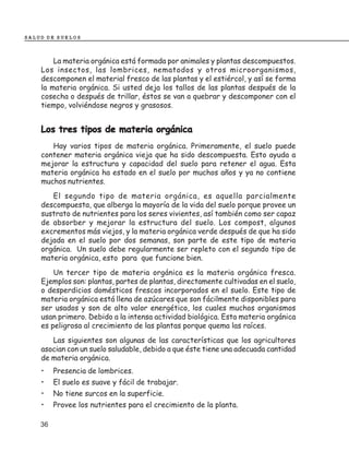 SALUD DE SUELOS



        La materia orgánica está formada por animales y plantas descompuestos.
    Los insectos, las lombrices, nematodos y otros microorganismos,
    descomponen el material fresco de las plantas y el estiércol, y así se forma
    la materia orgánica. Si usted deja los tallos de las plantas después de la
    cosecha o después de trillar, éstos se van a quebrar y descomponer con el
    tiempo, volviéndose negros y grasosos.


    Los tres tipos de materia orgánica
       Hay varios tipos de materia orgánica. Primeramente, el suelo puede
    contener materia orgánica vieja que ha sido descompuesta. Esto ayuda a
    mejorar la estructura y capacidad del suelo para retener el agua. Esta
    materia orgánica ha estado en el suelo por muchos años y ya no contiene
    muchos nutrientes.
       El segundo tipo de materia orgánica, es aquella parcialmente
    descompuesta, que alberga la mayoría de la vida del suelo porque provee un
    sustrato de nutrientes para los seres vivientes, así también como ser capaz
    de absorber y mejorar la estructura del suelo. Los compost, algunos
    excrementos más viejos, y la materia orgánica verde después de que ha sido
    dejada en el suelo por dos semanas, son parte de este tipo de materia
    orgánica. Un suelo debe regularmente ser repleto con el segundo tipo de
    materia orgánica, esto para que funcione bien.
        Un tercer tipo de materia orgánica es la materia orgánica fresca.
    Ejemplos son: plantas, partes de plantas, directamente cultivadas en el suelo,
    o desperdicios domésticos frescos incorporados en el suelo. Este tipo de
    materia orgánica está llena de azúcares que son fácilmente disponibles para
    ser usados y son de alto valor energético, los cuales muchos organismos
    usan primero. Debido a la intensa actividad biológica. Esta materia orgánica
    es peligrosa al crecimiento de las plantas porque quema las raíces.
       Las siguientes son algunas de las características que los agricultores
    asocian con un suelo saludable, debido a que éste tiene una adecuada cantidad
    de materia orgánica.
    •    Presencia de lombrices.
    •    El suelo es suave y fácil de trabajar.
    •    No tiene surcos en la superficie.
    •    Provee los nutrientes para el crecimiento de la planta.

    36
 