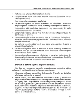 MANUAL PARA EXTENSIONISTAS, PROMOTORES Y PRODUCTORES DEL CAMPO



•   Retiene agua y las plantas resisten la sequía.
•   Las plantas que están sembradas en éste tienen un sistema de raíces
    denso y ramificado.
•   Hay pocas enfermedades en las plantas.
•   La materia orgánica les provee alimento a las lombrices. La materia
    orgánica genera un ambiente suave, húmedo y fresco para las lombrices.
•   La materia orgánica es liviana y esponjosa. Liga las partículas del suelo
    en grupos que forman agregados.
•   Las plantas crecen y los residuos de la superficie protegen el suelo de
    ser lavado por la lluvia.
•   La materia orgánica tiene nutrientes para el crecimiento de la planta.
    Hace que los nutrientes se peguen al suelo como fertilizantes, estando
    siempre disponibles.
•   La materia orgánica absorbe el agua como una esponja y la pone a
    disposición de la planta.
•   La materia orgánica ayuda a mantener el suelo abierto y aumenta la
    aireación para que crezcan las raíces. Tiene nutrientes esenciales para
    el crecimiento de las planas.
•   La materia orgánica provee un hábitat en el que viven varios tipos de
    insectos y lombrices que protegen la planta de enfermedades. También
    provee nutrientes que la ayudan a mantenerse sana.


    ¿Por qué la materia orgánica se pierde del suelo?
    Hay diversas razones por las cuales se puede perder materia orgánica
del suelo. A continuación se citan las más importantes:
•   Al remover del suelo los residuos de la cosecha (Ejemplo: uso de tallos
    y hojas para alimentar al ganado).
•   Por la erosión, pues ésta arrastra partículas de suelo y de materia
    orgánica hacia otros campos, hacia las acequias de las carreteras o hasta
    los lagos y ríos. Las plantas en crecimiento pueden proteger los suelos
    de la erosión, pues sus hojas suavizan la caída de las gotas de lluvia al
    suelo. También las raíces de las plantas mantienen el suelo en su lugar.
    Dejar los residuos de las plantas sobre la superficie del suelo como un
    “mulch”, puede agregar materia orgánica mientras se protege el suelo
    contra la caída de la lluvia.

                                                                                 37
 