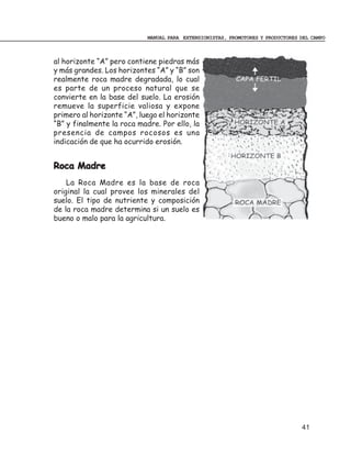 MANUAL PARA EXTENSIONISTAS, PROMOTORES Y PRODUCTORES DEL CAMPO



al horizonte “A” pero contiene piedras más
y más grandes. Los horizontes “A” y “B” son
realmente roca madre degradada, lo cual
es parte de un proceso natural que se
convierte en la base del suelo. La erosión
remueve la superficie valiosa y expone
primero al horizonte “A”, luego el horizonte
“B” y finalmente la roca madre. Por ello, la
presencia de campos rocosos es una
indicación de que ha ocurrido erosión.


Roca Madre
    La Roca Madre es la base de roca
original la cual provee los minerales del
suelo. El tipo de nutriente y composición
de la roca madre determina si un suelo es
bueno o malo para la agricultura.




                                                                                 41
 