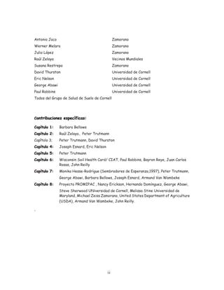 Antonio Jaco                                     Zamorano
Werner Melara                                    Zamorano
Julio López                                      Zamorano
Raúl Zelaya                                      Vecinos Mundiales
Susana Restrepo                                  Zamorano
David Thurston                                   Universidad de Cornell
Eric Nelson                                      Universidad de Cornell
George Abawi                                     Universidad de Cornell
Paul Robbins                                     Universidad de Cornell
Todos del Grupo de Salud de Suelo de Cornell




Contribuciones específicas:

Capítulo 1:    Barbara Bellows
Capítulo 2:    Raúl Zelaya , Peter Trutmann
Capîtolo 3;    Peter Trutmann, David Thurston
Capítulo 4:    Joseph Esnard, Eric Nelson
Capítulo 5:    Peter Trutmann
Capítulo 6:    Wisconsin Soil Health Card/ CIAT, Paul Robbins, Bayron Reye, Juan Carlos
               Rosas, John Reilly
Capítulo 7:    Monika Hesse-Rodrígue (Sembradores de Esperanza,1997), Peter Trutmann,
               George Abawi, Barbara Bellows, Joseph Esnard, Armand Van Wambeke
Capítulo 8:    Proyecto PROMIPAC , Nancy Erickson, Hernando Domínguez, George Abawi,
               Steve Sherwood UNiversidad de Cornell, Melissa Stine Universidad de
               Maryland, Michael Zeiss Zamorano, United States Department of Agriculture
               (USDA), Armand Van Wambeke, John Reilly.

.




                                            ii
 