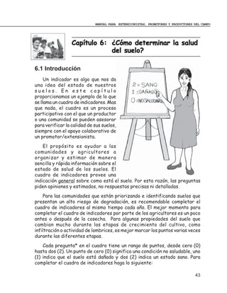 MANUAL PARA EXTENSIONISTAS, PROMOTORES Y PRODUCTORES DEL CAMPO




                  Capítulo 6: ¿Cómo determinar la salud
                              del suelo?

6.1 Introducción
     Un indicador es algo que nos da
una idea del estado de nuestros
suelos. En este capítulo
proporcionamos un ejemplo de lo que
se llama un cuadro de indicadores. Mas
que nada, el cuadro es un proceso
participativo con el que un productor
o una comunidad se pueden asesorar
para verificar la calidad de sus suelos,
siempre con el apoyo colaborativo de
un promotor/extensionista.
    El propósito es ayudar a las
comunidades y agricultores a
organizar y estimar de manera
sencilla y rápida información sobre el
estado de salud de los suelos. El
cuadro de indicadores provee una
indicación general sobre como está el suelo. Por esta razón, las preguntas
piden opiniones y estimados, no respuestas precisas ni detalladas.
    Para las comunidades que están priorizando e identificando suelos que
presentan un alto riesgo de degradación, es recomendable completar el
cuadro de indicadores al mismo tiempo cada año. El mejor momento para
completar el cuadro de indicadores por parte de los agricultores es un poco
antes o después de la cosecha. Para algunas propiedades del suelo que
cambian mucho durante las etapas de crecimiento del cultivo, como
infiltración o actividad de lombrices, es mejor marcar los puntos varias veces
durante las diferentes etapas.
    Cada pregunta* en el cuadro tiene un rango de puntos, desde cero (0)
hasta dos (2). Un punto de cero (0) significa una condición no saludable, uno
(1) indica que el suelo está dañado y dos (2) indica un estado sano. Para
completar el cuadro de indicadores haga lo siguiente:

                                                                                  43
 