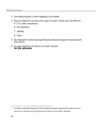 SALUD DE SUELOS



    1. Lea cada pregunta y cada respuesta con cuidado.

    2. Elija la respuesta que describe mejor su suelo. Puede usar los números
       0, 1 ó 2 como respuestas:
         0 No saludable

         1 Dañado

         2 Sano

    3. Dé respuesta a todas las preguntas que pueda para asegurar una evaluación
       más exacta.

    4. Si una pregunta no se aplica a su suelo, marque
       NA (No Aplicable).




    _______________________________________
    *    Los números pequeños después del título de algunas preguntas representan la importancia que
         este factor tiene para los agricultores de San Juan de Linaca, Danlí, Honduras.


    44
 
