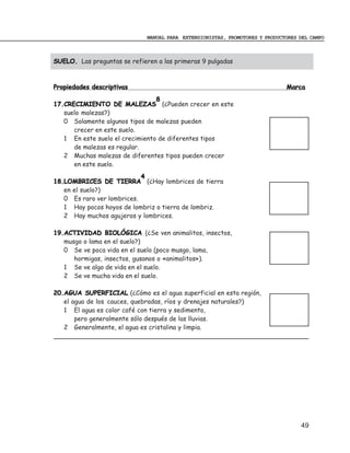 MANUAL PARA EXTENSIONISTAS, PROMOTORES Y PRODUCTORES DEL CAMPO



SUELO. Las preguntas se refieren a las primeras 9 pulgadas



Propiedades descriptivas                                                      Marca
                                 8
17.CRECIMIENTO DE MALEZAS (¿Pueden crecer en este
   suelo malezas?)
   0 Solamente algunos tipos de malezas pueden
      crecer en este suelo.
   1 En este suelo el crecimiento de diferentes tipos
      de malezas es regular.
   2 Muchas malezas de diferentes tipos pueden crecer
      en este suelo.
                            4
18.LOMBRICES DE TIERRA (¿Hay lombrices de tierra
   en el suelo?)
   0 Es raro ver lombrices.
   1 Hay pocos hoyos de lombriz o tierra de lombriz.
   2 Hay muchos agujeros y lombrices.

19.ACTIVIDAD BIOLÓGICA (¿Se ven animalitos, insectos,
   musgo o lama en el suelo?)
   0 Se ve poca vida en el suelo (poco musgo, lama,
      hormigas, insectos, gusanos o «animalitos»).
   1 Se ve algo de vida en el suelo.
   2 Se ve mucha vida en el suelo.

20.AGUA SUPERFICIAL (¿Cómo es el agua superficial en esta región,
   el agua de los cauces, quebradas, ríos y drenajes naturales?)
   1 El agua es color café con tierra y sedimento,
       pero generalmente sólo después de las lluvias.
   2 Generalmente, el agua es cristalina y limpia.




                                                                                   49
 