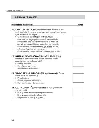 SALUD DE SUELOS



         PRÁCTICAS DE MANEJO



    Propiedades descriptivas                                            Marca

    21.COBERTURA DEL SUELO (¿Cuánto tiempo durante el año
       queda cubierto el terreno en esta parcela con cultivos, broza,
       hojas, malezas o rastrojo?)
       0 El suelo queda cubierto por cultivos, hojas,
          malezas o rastrojos por lo menos 3 meses del año,
          sólo cuando está creciendo el cultivo. El resto del
          año, el terreno está limpio, desnudo y sin rastrojo.
       1 El suelo queda cubierto entre 4 y 8 meses del año,
          sólo durante primera y postrera.
       2 El suelo queda completamente cubierto todo el año.

    22.BARRERAS DE CONSERVACIÓN DE SUELOS (¿Hay
       barreras de conservación de suelos, barreras vivas o
       barreras muertas en la parcela?)
       0 No hay barreras.
       1 Hay algunas barreras.
       2 Hay barreras suficientes.

    23.ESTADO DE LAS BARRERAS [Si hay barreras] (¿En qué
       estado están las barreras?)
       0 En mal estado.
       1 Estado regular o deficiente.
       2 Bien mantenidas y funcionando.
                       18
    24.ROZA Y QUEMA        (¿Practica usted la roza y quema en
       esta parcela?)
       0 Roza y quema todos los años para sembrar.
       1 Roza y quema cada dos años o más.
       2 No practica la roza y no quema




    50
 