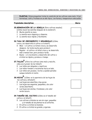 MANUAL PARA EXTENSIONISTAS, PROMOTORES Y PRODUCTORES DEL CAMPO



       PLANTAS. Estas preguntas tratan la condición de los cultivos como maíz, fríjol,
       hortalizas, café y frutales en un año típico, con lluvias y temperatura adecuadas.

Propiedades descriptivas                                                         Marca

25.GERMINACIÓN DE LA SEMILLA [Para cultivos anuales]
   (¿Cómo nacen las semillas después de la siembra?)
   0 Mucha semilla no nace.
   1 La semilla nace dispareja o dispersa.
   2 La semilla nace rápido y fácilmente.

26.TASA DE CRECIMIENTO Y DESARROLLO (¿Cómo
   crece y se desarrolla el cultivo o el árbol?)
   0 Malo - el cultivo o el árbol crece y se desarrolla
      despacio. Se tarda mucho para producir.
   1 Regular - el cultivo o el árbol crece y se desarrolla
      más o menos bien, pero produce tarde.
   2 Bueno - el crecimiento y desarrollo del cultivo o
      el árbol es rápido y produce a tiempo.
           6
27.TALLOS (¿Para los cultivos como maíz y maicillo,
   cómo es el grosor de los tallos?)
   0 Los tallos son delgados y raquíticos.
   1 Los tallos tienden a recostarse hacia un lado.
   2 Los tallos son gruesos, rectos y quedan parados
      aunque moleste el viento.
            5
28.HOJAS (¿Cómo es la apariencia de las hojas de
    los cultivos y árboles?)
   0 Las hojas son amarillas y hay pocas.
   1 Las hojas son angostas, pequeñas y de color
       verde amarillento.
   2 Las hojas son anchas, frondosas y de color
       verde oscuro.

29.TAMAÑO DEL CULTIVO (¿Cómo es el tamaño del
   cultivo o el árbol?)
   0 Los cultivos o árboles se ven sin vigor, pequeños
           y el tamaño de las plantas no es uniforme.
   1 El cultivo o el árbol es mediano.
   2 El cultivo o el árbol es grande y vigoroso.
___________________________________________________________________
                                                                                      51
 