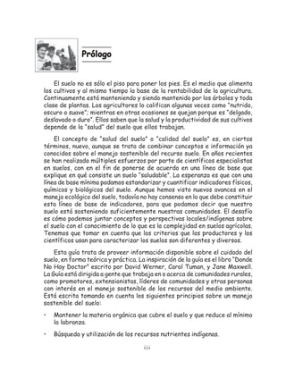 Prólogo


    El suelo no es sólo el piso para poner los pies. Es el medio que alimenta
los cultivos y al mismo tiempo la base de la rentabilidad de la agricultura.
Continuamente está manteniendo y siendo mantenido por los árboles y toda
clase de plantas. Los agricultores lo califican algunas veces como “nutrido,
oscuro o suave”; mientras en otras ocasiones se quejan porque es “delgado,
deslavado o duro”. Ellos saben que la salud y la productividad de sus cultivos
depende de la “salud” del suelo que ellos trabajan.
    El concepto de “salud del suelo” o “calidad del suelo” es, en ciertos
términos, nuevo, aunque se trata de combinar conceptos e información ya
conocidos sobre el manejo sostenible del recurso suelo. En años recientes
se han realizado múltiples esfuerzos por parte de científicos especialistas
en suelos, con en el fin de ponerse de acuerdo en una línea de base que
explique en qué consiste un suelo “saludable”. La esperanza es que con una
línea de base mínima podamos estandarizar y cuantificar indicadores físicos,
químicos y biológicos del suelo. Aunque hemos visto nuevos avances en el
manejo ecológico del suelo, todavía no hay consenso en lo que debe constituir
esta línea de base de indicadores, para que podamos decir que nuestro
suelo está sosteniendo suficientemente nuestras comunidades. El desafío
es cómo podemos juntar conceptos y perspectivas locales/indígenas sobre
el suelo con el conocimiento de lo que es la complejidad en suelos agrícolas.
Tenemos que tomar en cuenta que los criterios que los productores y los
científicos usan para caracterizar los suelos son diferentes y diversos.
    Esta guía trata de proveer información disponible sobre el cuidado del
suelo, en forma teórica y práctica. La inspiración de la guía es el libro “Donde
No Hay Doctor” escrito por David Werner, Carol Tuman, y Jane Maxwell.
La Guía está dirigida a gente que trabaja en o acerca de comunidades rurales,
como promotores, extensionistas, líderes de comunidades y otras personas
con interés en el manejo sostenible de los recursos del medio ambiente.
Está escrita tomando en cuenta los siguientes principios sobre un manejo
sostenible del suelo:
•   Mantener la materia orgánica que cubre el suelo y que reduce al mínimo
    la labranza.
•   Búsqueda y utilización de los recursos nutrientes indígenas.

                                      iii
 