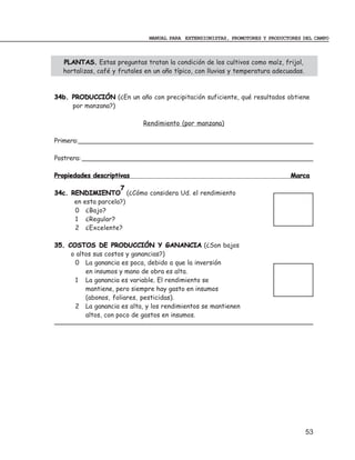 MANUAL PARA EXTENSIONISTAS, PROMOTORES Y PRODUCTORES DEL CAMPO



  PLANTAS. Estas preguntas tratan la condición de los cultivos como maíz, frijol,
  hortalizas, café y frutales en un año típico, con lluvias y temperatura adecuadas.



34b. PRODUCCIÓN (¿En un año con precipitación suficiente, qué resultados obtiene
     por manzana?)

                             Rendimiento (por manzana)

Primera:_____________________________________________________________

Postrera: ____________________________________________________________

Propiedades descriptivas                                                       Marca
                     7
34c. RENDIMIENTO (¿Cómo considera Ud. el rendimiento
      en esta parcela?)
      0 ¿Bajo?
      1 ¿Regular?
      2 ¿Excelente?

35. COSTOS DE PRODUCCIÓN Y GANANCIA (¿Son bajos
     o altos sus costos y ganancias?)
      0 La ganancia es poca, debido a que la inversión
          en insumos y mano de obra es alta.
      1 La ganancia es variable. El rendimiento se
          mantiene, pero siempre hay gasto en insumos
          (abonos, foliares, pesticidas).
      2 La ganancia es alta, y los rendimientos se mantienen
          altos, con poco de gastos en insumos.




                                                                                       53
 