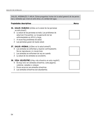 SALUD DE SUELOS



    SALUD, ANIMALES Y AGUA. Estas preguntas tratan de la salud general de las perso-
    nas y animales que viven en esta área y la calidad del agua.

    Propiedades descriptivas                                                Marca

    36. SALUD HUMANA (¿Cómo es la salud de las personas
        en esta área?)
       0 La salud de las personas es mala. Los problemas de
          salud son frecuentes. La recuperación de las
          enfermedades es difícil y larga.
       1 A veces hay problemas de salud.
       2 Las personas gozan de buena salud.

    37. SALUD ANIMAL (¿Cómo es la salud animal?)
       0 Los animales se enferman y mueren continuamente.
          No se reproducen, ni crecen bien.
       1 Los animales se enferman de vez en cuando.
       2 La salud de los animales es excelente.

    38. VIDA SILVESTRE (¿Hay vida silvestre en esta región?)
       0 Es muy raro ver animales silvestres, como pájaros,
          culebras, venados o conejos.
       1 Pocas veces se ven animales silvestres.
       2 Los animales silvestres son abundantes.




    54
 